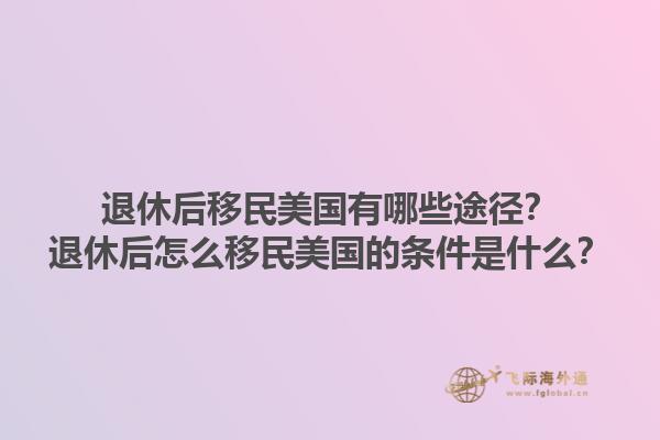 退休后移民美国有哪些途径？退休后怎么移民美国的条件是什么？1.jpg