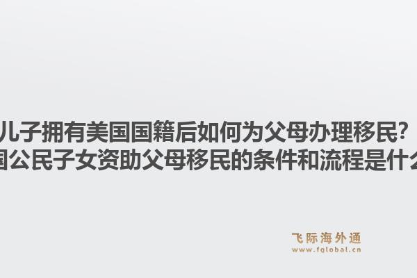 儿子拥有美国国籍后如何为父母办理移民？美国公民子女资助父母移民的条件和流程是什么？1.jpg