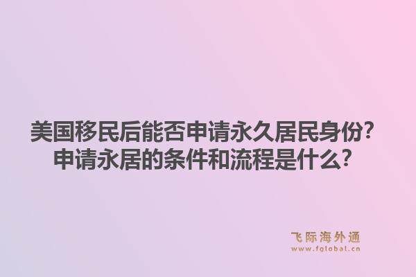 美国移民后能否申请永久居民身份？申请永居的条件和流程是什么？1.jpg