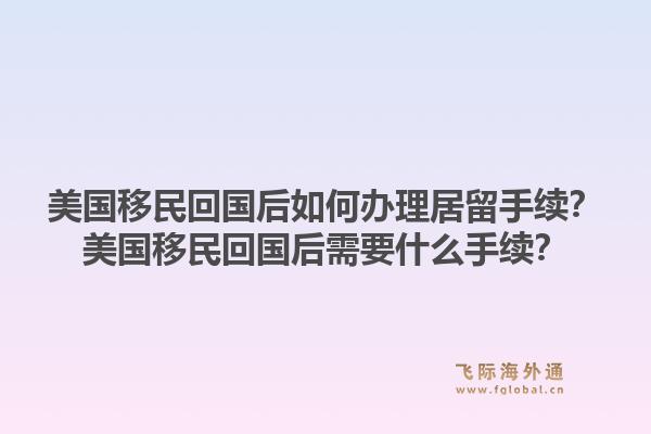美国移民回国后如何办理居留手续？美国移民回国后需要什么手续？1.jpg