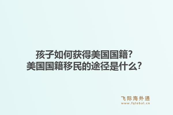 孩子如何获得美国国籍？美国国籍移民的途径是什么？1.jpg