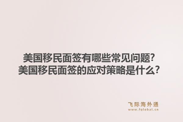 美国移民面签有哪些常见问题？美国移民面签的应对策略是什么？1.jpg