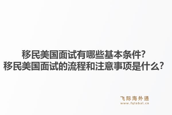 移民美国面试有哪些基本条件？移民美国面试的流程和注意事项是什么？1.jpg