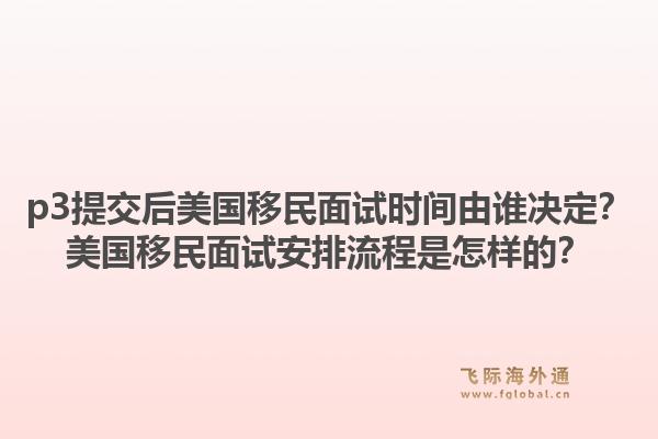p3提交后美国移民面试时间由谁决定？美国移民面试安排流程是怎样的？1.jpg