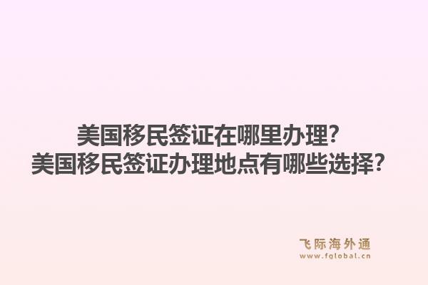 美国移民签证在哪里办理？美国移民签证办理地点有哪些选择？1.jpg