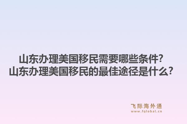 山东办理美国移民需要哪些条件？山东办理美国移民的最佳途径是什么？1.jpg