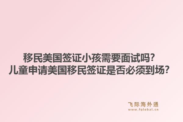 移民美国签证小孩需要面试吗？儿童申请美国移民签证是否必须到场？1.jpg