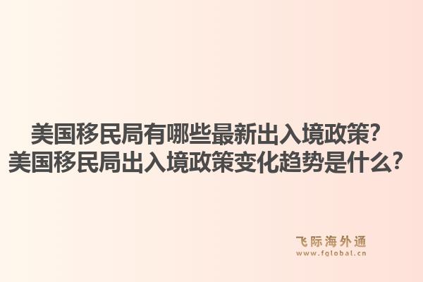 美国移民局有哪些最新出入境政策？美国移民局出入境政策变化趋势是什么？1.jpg