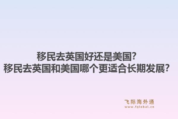 移民去英国好还是美国？移民去英国和美国哪个更适合长期发展？1.jpg
