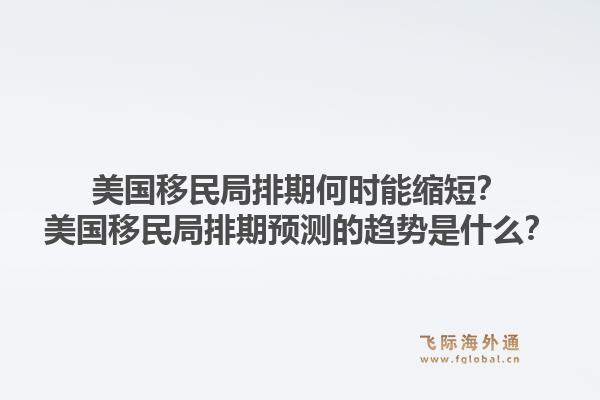 美国移民局排期何时能缩短？美国移民局排期预测的趋势是什么？1.jpg