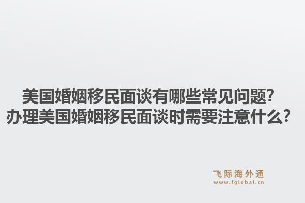 美国婚姻移民面谈有哪些常见问题？办理美国婚姻移民面谈时需要注意什么？1.jpg