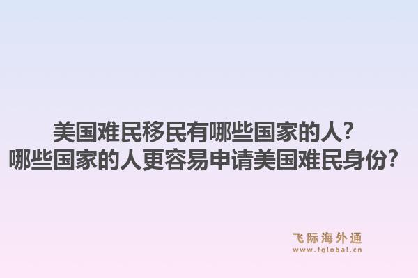 美国难民移民有哪些国家的人？哪些国家的人更容易申请美国难民身份？1.jpg