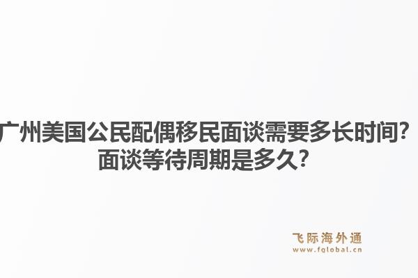 广州美国公民配偶移民面谈需要多长时间？面谈等待周期是多久？1.jpg