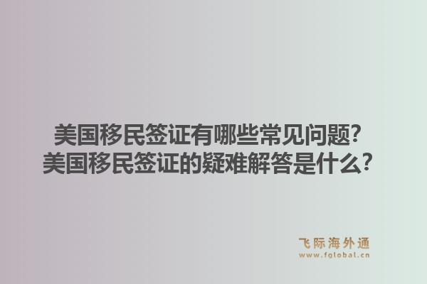 美国移民签证有哪些常见问题？美国移民签证的疑难解答是什么？1.jpg