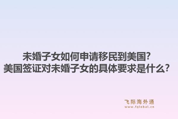 未婚子女如何申请移民到美国？美国签证对未婚子女的具体要求是什么？1.jpg