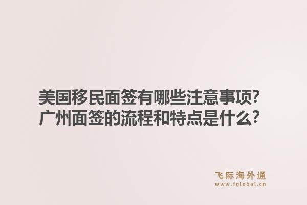 美国移民面签有哪些注意事项？广州面签的流程和特点是什么？1.jpg