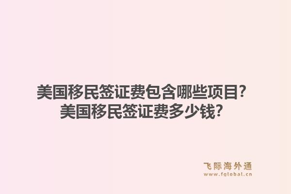 美国移民签证费包含哪些项目?美国移民签证费多少钱?1.jpg