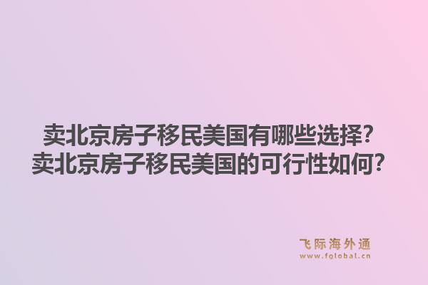卖北京房子移民美国有哪些选择？卖北京房子移民美国的可行性如何？