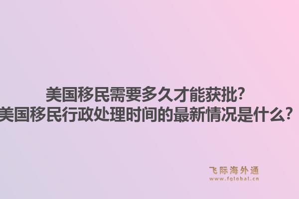 美国移民需要多久才能获批?美国移民行政处理时间的最新情况是什么?1.jpg