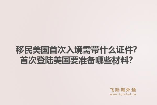 移民美国首次入境需带什么证件？首次登陆美国要准备哪些材料？1.jpg