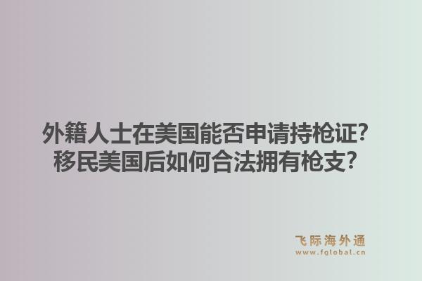 外籍人士在美国能否申请持枪证?移民美国后如何合法拥有枪支?1.jpg