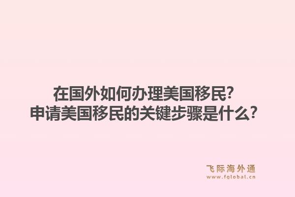 在国外如何办理美国移民?申请美国移民的关键步骤是什么?1.jpg