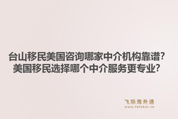 台山移民美国咨询哪家中介机构靠谱？美国移民选择哪个中介服务更专业？1.jpg