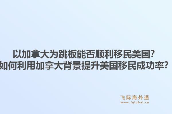 以加拿大为跳板能否顺利移民美国?如何利用加拿大背景提升美国移民成功率?1.jpg