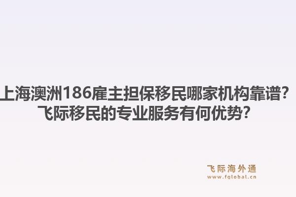 上海澳洲186雇主担保移民哪家机构靠谱？飞际移民的专业服务有何优势？