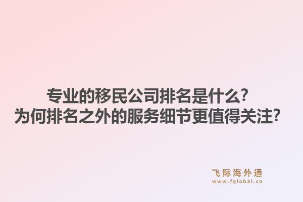 专业的移民公司排名是什么？为何排名之外的服务细节更值得关注？