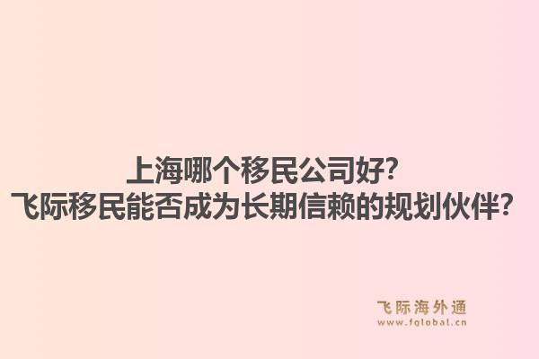 上海哪个移民公司好？飞际移民能否成为长期信赖的规划伙伴？