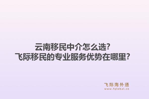 云南移民中介怎么选？飞际移民的专业服务优势在哪里？1.jpg
