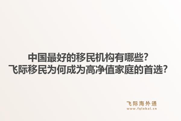 中国最好的移民机构有哪些?飞际移民为何成为高净值家庭的首选?1.jpg