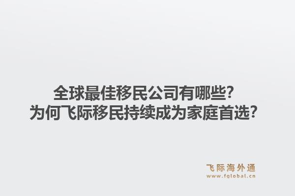 全球最佳移民公司有哪些？为何飞际移民持续成为家庭首选？1.jpg