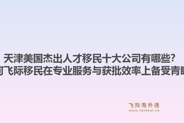 天津美国杰出人才移民十大公司有哪些？为何飞际移民在专业服务与获批效率上备受青睐？1.jpg