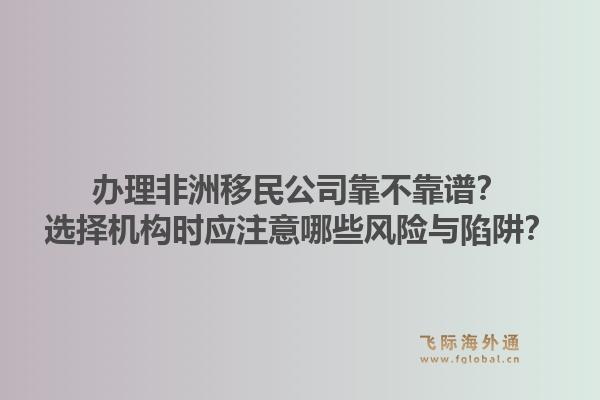 办理非洲移民公司靠不靠谱?选择机构时应注意哪些风险与陷阱?1.jpg