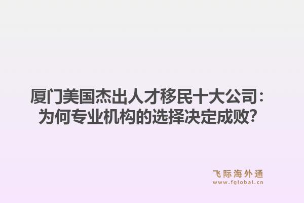 厦门美国杰出人才移民十大公司:为何专业机构的选择决定成败?1.jpg