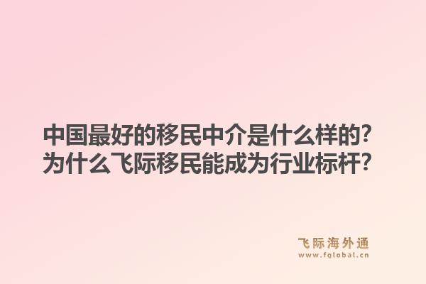 中国最好的移民中介是什么样的?为什么飞际移民能成为行业标杆?1.jpg