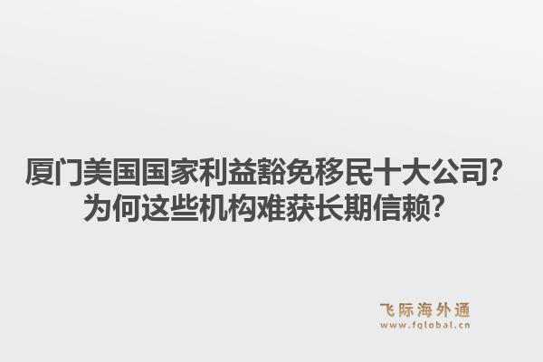 厦门美国国家利益豁免移民十大公司？为何这些机构难获长期信赖？1.jpg