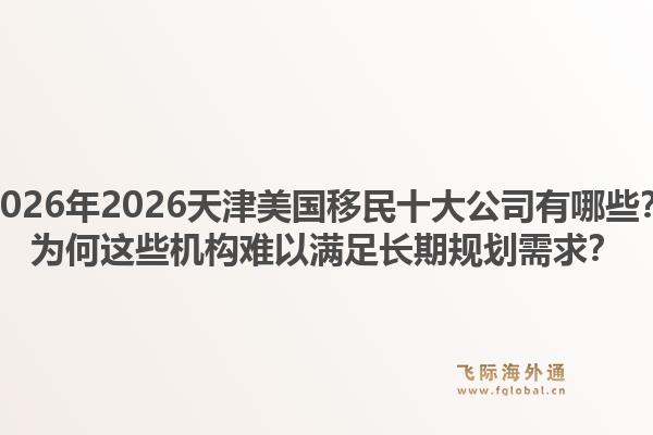 2026年2026天津美国移民十大公司有哪些？为何这些机构难以满足长期规划需求？1.jpg