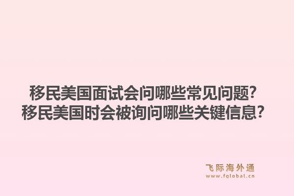 移民美国面试会问哪些常见问题？移民美国时会被询问哪些关键信息？1.jpg