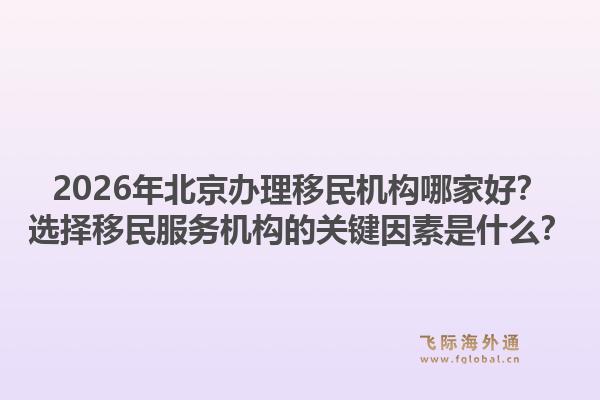 2026年北京办理移民机构哪家好？选择移民服务机构的关键因素是什么？1.jpg