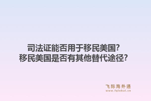司法证能否用于移民美国？移民美国是否有其他替代途径？1.jpg