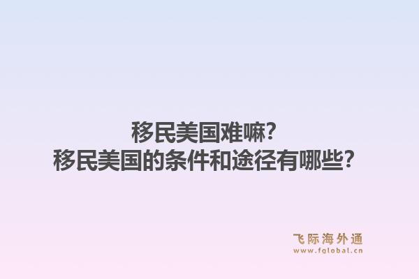 移民美国难嘛？移民美国的条件和途径有哪些？1.jpg