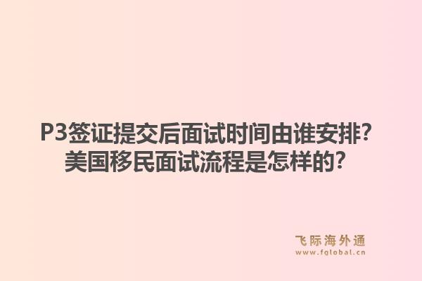 P3签证提交后面试时间由谁安排？美国移民面试流程是怎样的？1.jpg