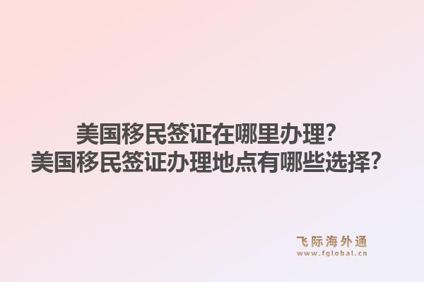 美国移民签证在哪里办理？美国移民签证办理地点有哪些选择？1.jpg