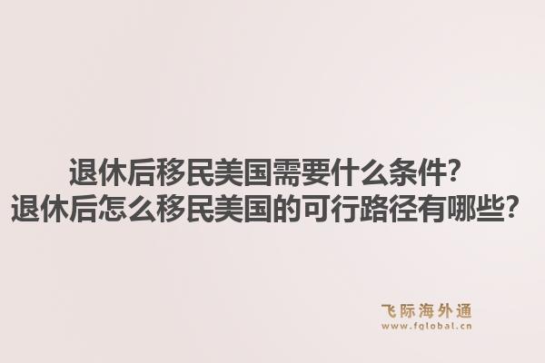 退休后移民美国需要什么条件？退休后怎么移民美国的可行路径有哪些？1.jpg