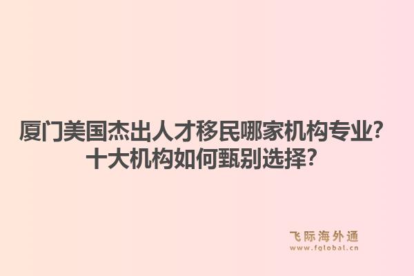 厦门美国杰出人才移民哪家机构专业？十大机构如何甄别选择？1.jpg