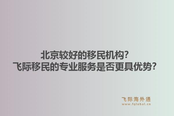 北京较好的移民机构？飞际移民的专业服务是否更具优势？