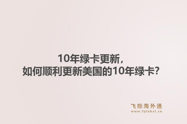 10年绿卡更新，如何顺利更新美国的10年绿卡？1.jpg